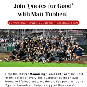 Step up to the plate and make a difference! We're teaming up with Flower Mound High Baseball to help them hit it out of the park. For every non-customer quote on auto, home, or life insurance, we’ll donate $10 per line, up to $30 per household to their program.