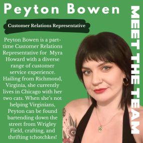 Meet our team member, Peyton! Peyton Bowen is a part-time Customer Relations Representative for  Myra Howard with a diverse range of customer service experience. Hailing from Richmond, Virginia, she currently lives in Chicago with her two cats. When she’s not helping Virginians, Peyton can be found bartending down the street from Wrigley Field, crafting, and thrifting tchotchkes!