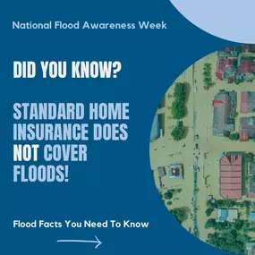 Are You Covered? National Flood Awareness Week is here, and now is the time to make sure your home and business are protected. Don’t wait until it’s too late—review your flood insurance options today!
 Flood Facts:
 Standard homeowners insurance does NOT cover flood damage.
 Flood insurance takes 30 days to go into effect—plan ahead!
 Everyone lives in a flood zone—some are just higher risk than others.