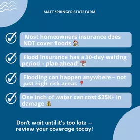 Are You Covered? National Flood Awareness Week is here, and now is the time to make sure your home and business are protected. Don’t wait until it’s too late—review your flood insurance options today!
 Flood Facts:
 Standard homeowners insurance does NOT cover flood damage.
 Flood insurance takes 30 daays to go into effect—plan ahead!
 Everyone lives in a flood zone—some are just higher risk than others.