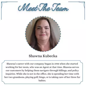 Shawna started her insurance career in 1998 when she started working for her mom, who was an Agent at that time. Shawna serves State Farm customers by helping them navigate through billings, and policy inquiries. While she is not in the office, she is spending her time with her two grandsons, playing golf, bingo, or is taking care of her three fur babies.