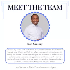 Meet our team member, Dan! I started my career with State Farm in September of 2022. Since then I’ve learned what it looks and feels like when a company treats customers like family. Jan Steimel’s office especially goes the extra mile to make sure our customer’s and associates are appreciated and taken care of. I have a lovely wife and daughter so to me family is everything. I’m proud to be a part of a company where family and integrity matters.