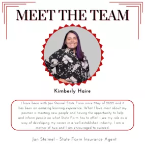 Meet our team member, Kimberly! I have been with Jan Steimel State Farm since May of 2022 and it has been an amazing learning experience. What I love most about my position is meeting new people and having the opportunity to help and inform people on what State Farm has to offer! I see my role as a way of developing my career in a well-established industry. I am a mother of two and I am encouraged to succeed.