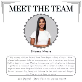 Meet our team member, Brianna! My journey with Jan Steimel State Farm began in May of 2022 . I have always had a passion to be an insurance agent and break down any obstacle that has been in my way! Meeting Jan was very motivating for me to because I got to see a successful agent thriving with a wonderful system. I’m always eager to learn more things and I believe in our products and what we can do for our customers. My family and faith are the two most important things to me. They are what keep