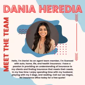 Hello, I’m Dania! As an agent team member, I’m licensed with auto, home, life, and health insurance. I have a passion in providing an understanding of insurance to my
clients and finding insurance that meets their needs.
In my free time I enjoy spending time with my husband, playing with my 3 dogs, and reading. Call our Las Vegas, NV insurance office today for a free quote!