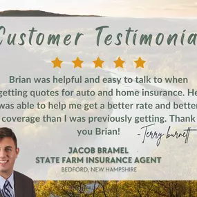 Hey Terry, thanks a bunch for the awesome review! I'm really glad Brian could help you save money on your homeowners and auto insurance! It's great to know you're satisfied with the coverage and savings. If you ever need anything else, our office is here for you. - Jacob L. Bramel - State Farm Insurance Agent, Bedford, NH