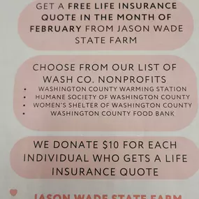 During the month of February Jason Wade State Farm will be donating $10 for each household life quote!! There is no obligation to purchase, just give us a call or stop by the office and receive a no obligation life insurance quote and we will donate $10 in your name to one of the following local organizations!!

Washington Co. Humane Society
Washington Co. Women's Shelter
Washington Co. Food Bank
Washington Co..Warming Station

Give us a call today 812-883-6991 and please pass this along to your