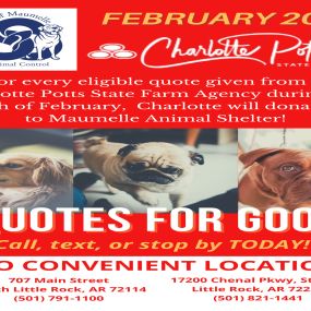 Charlotte Potts - State Farm Insurance Agent is donating $10 to Maumelle Animal Shelter for every eligible quote provided during the month of February 2022! We have two convenient locations to stop by or call our office for your free insurance quote. Reach out to us today!