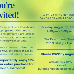 This is a private after-hours shopping event for pre-school and daycare providers only. If they attend they’ll get our one-on-one attention to ask questions, play, demo, and learn about new toys to stock their classrooms for the new school year. This event is an RSVP event. Treats and beverages will be provided.. If they attend, they will receive a 15% discount on their purchase. All details can be found on the attached “You’re Invited” graphic. Local preschools and daycares will be invited via 