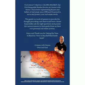 Inside Page — “How to Buy/Sell Real Estate” by Connor T. MacIvor

This page features a personal welcome from Connor T. MacIvor, CALDRE #01238257, known as the First Responder Realtor and founder of the “Connor with Honor” brand. In this heartfelt message, Connor reflects on his decades-long commitment to helping Santa Clarita homebuyers and sellers navigate the market safely, strategically, and with integrity since 1998. His introduction emphasizes that the guide is more than a real estate handb