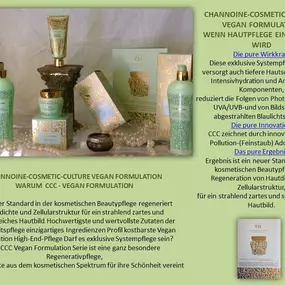 CHANNOINE-COSMETIC-CULTURE VEGAN FORMULATION
WARUM  CCC - VEGAN FORMULATION
Ein neuer Standard in der kosmetischen Beautypflege regeneriert Hautdichte und Zellularstruktur für ein strahlend zartes und seidenweiches Hautbild Hochwertigste und wertvollste Zutaten der Schönheitspflege einzigartiges Ingredienzen Profil kostbarste Vegan Formulation High-End-Pflege Darf es exklusive Systempflege sein?
Die CCC Vegan Formulation Serie ist eine ganz besondere Regenerativpflege, die das Beste aus dem kosm