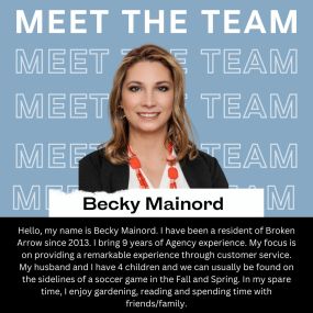 Hello, my name is Becky Mainord. I have been a resident of Broken Arrow since 2013. I bring 9 years of Agency experience. My focus is on providing a remarkable experience through customer service. My husband and I have 4 children and we can usually be found on the sidelines of a soccer game in the Fall and Spring. In my spare time, I enjoy gardening, reading and spending time with friends/family.