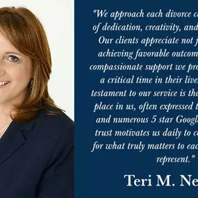 Quote from Teri M. Nelson: We approach each divorce case with a blend of dedication, creativity, and legal excellence. Our clients appreciate not just our skill in achieving favorable outcomes, but also the compassionate support we provide during such a critical time in their lives. The greatest testament to our service is the trust our clients place in us, often expressed through referrals and numerous 5 star Google reviews. This trust motivates us daily to continue fighting for what truly matt