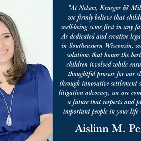 Quote from Aislinn M. Penkwitz: At Nelson, Krueger & Millenbach, LLC, we firmly believe that children's needs and well-being come first in any family law dispute. As dedicated and creative legal advocates based in Southeastern Wisconsin, we strive to achieve solutions that honor the best interests of the children involved while ensuring a fair and thoughtful process for our clients. Whether through innovative settlement strategies or strong litigation advocacy, we are committed to securing a fut