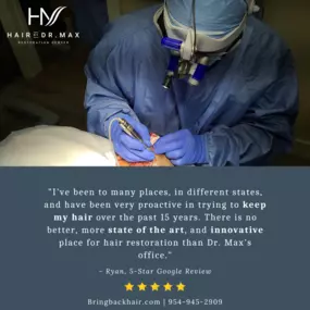 Here at Hair By Dr. Max, hair restoration is our craft. It is an art to us, and we know it means something great to our patients. We do what we do because we love it. It’s reviews like this that make us know we are doing it right. That is why Dr. Max performs each and every procedure himself, including harvesting and implantation.

Bringbackhair.com | 954-945-2909